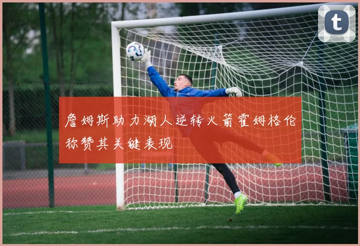 詹姆斯助力湖人逆转火箭霍姆格伦称赞其关键表现