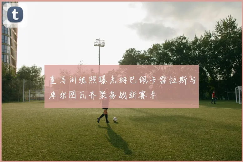皇马训练照曝光姆巴佩卡雷拉斯与库尔图瓦齐聚备战新赛季