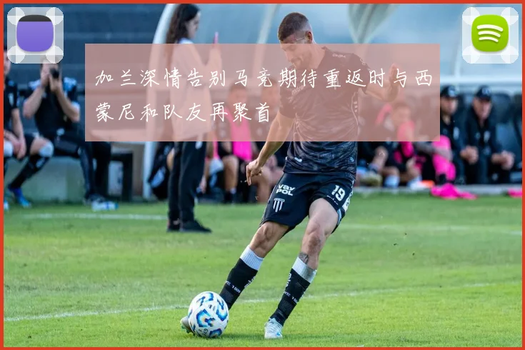 加兰深情告别马竞期待重返时与西蒙尼和队友再聚首