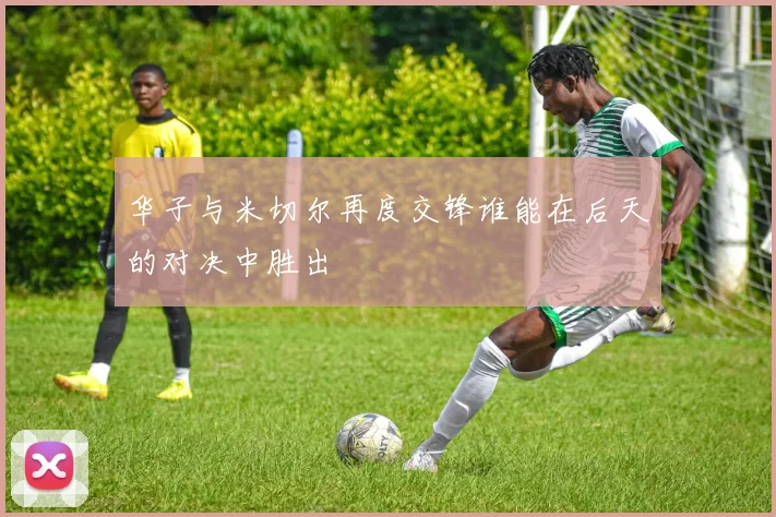 华子与米切尔再度交锋谁能在后天的对决中胜出