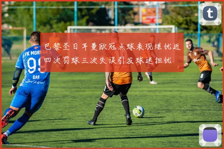 巴黎圣日耳曼欧冠点球表现堪忧近四次罚球三次失误引发球迷担忧