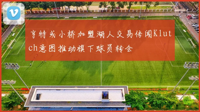 亨特或小桥加盟湖人交易传闻Klutch意图推动旗下球员转会