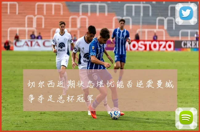 切尔西近期状态堪忧能否逆袭曼城争夺足总杯冠军