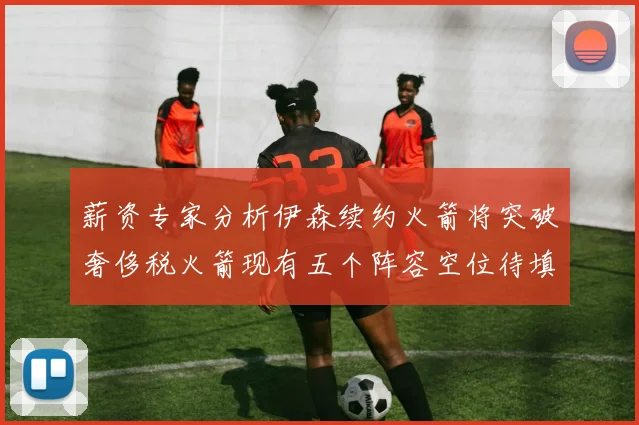 薪资专家分析伊森续约火箭将突破奢侈税火箭现有五个阵容空位待填补