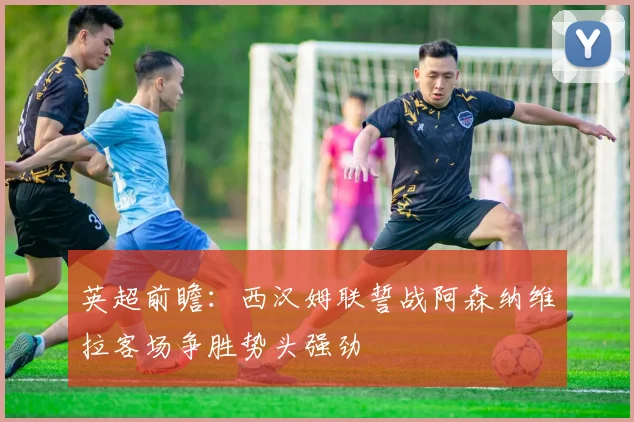 英超前瞻：西汉姆联誓战阿森纳维拉客场争胜势头强劲