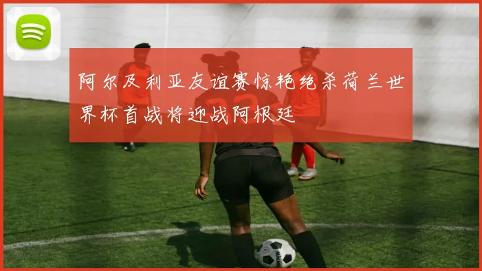 阿尔及利亚友谊赛惊艳绝杀荷兰世界杯首战将迎战阿根廷
