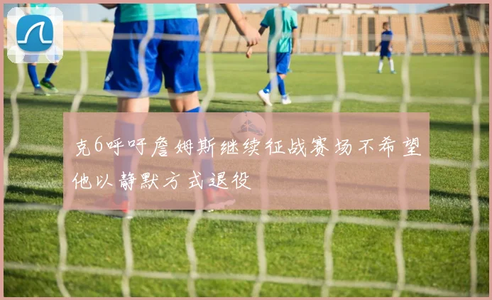 克6呼吁詹姆斯继续征战赛场不希望他以静默方式退役