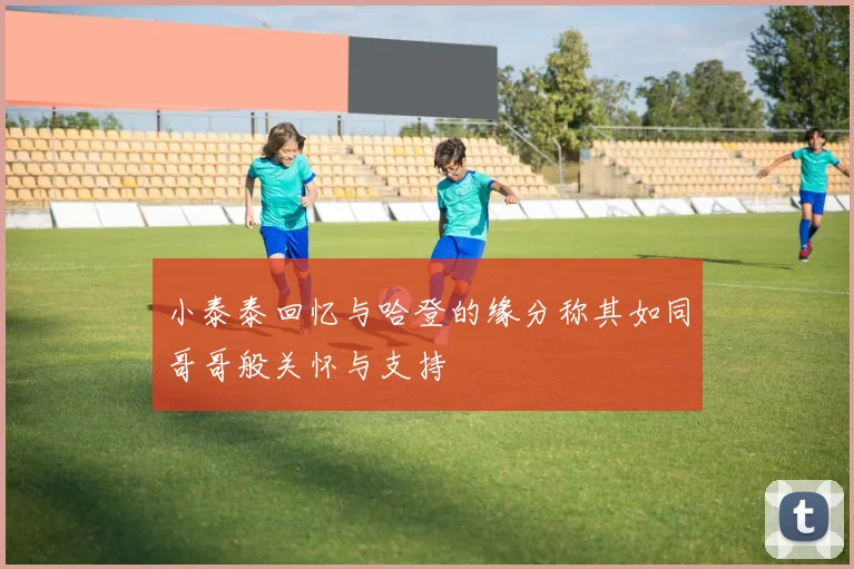 小泰泰回忆与哈登的缘分称其如同哥哥般关怀与支持