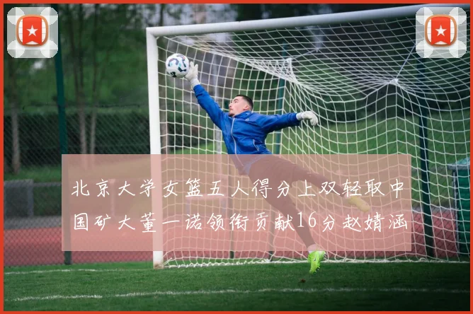 北京大学女篮五人得分上双轻取中国矿大董一诺领衔贡献16分赵婧涵接近双双
