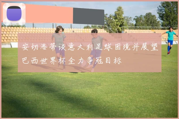 安切洛蒂谈意大利足球困境并展望巴西世界杯全力争冠目标