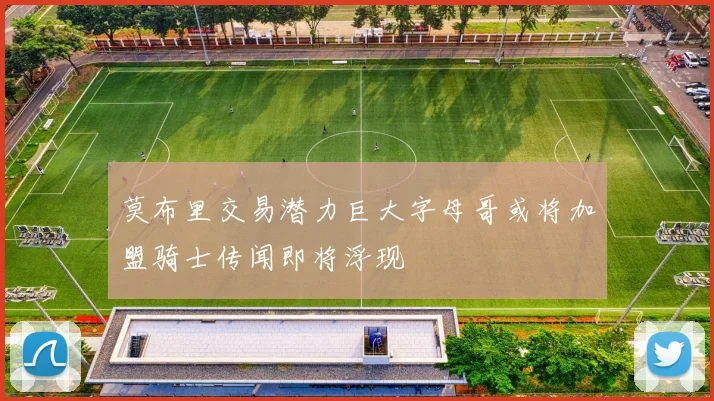 莫布里交易潜力巨大字母哥或将加盟骑士传闻即将浮现