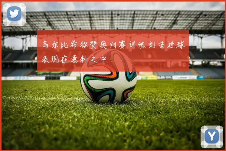 乌尔比希称赞奥利赛训练刻苦进球表现在意料之中