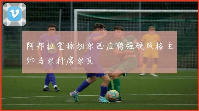 阿邦拉霍称切尔西应聘强硬风格主帅马尔科席尔瓦
