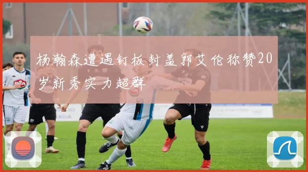 杨瀚森遭遇钉板封盖郭艾伦称赞20岁新秀实力超群
