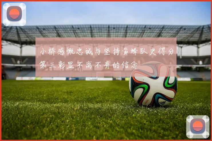 小桥感慨忠诚与坚持黄蜂队史得分第三彰显不离不弃的信念