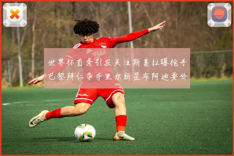 世界杯首秀引发关注斯基拉曝枪手巴黎拜仁争夺里尔新星布阿迪要价7000万欧